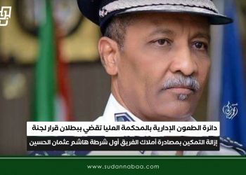 دائرة الطعون الإدارية بالمحكمة العليا تقضي ببطلان قرار لجنة إزالة التمكين بمصادرة أملاك الفريق أول شرطة هاشم عثمان الحسين